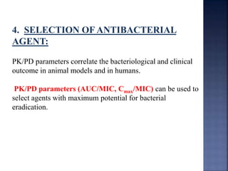 4. SELECTION OF ANTIBACTERIAL 
AGENT: 
PK/PD parameters correlate the bacteriological and clinical 
outcome in animal models and in humans. 
PK/PD parameters (AUC/MIC, Cmax/MIC) can be used to 
select agents with maximum potential for bacterial 
eradication. 
 