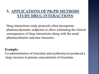 5. APPLICATIONS OF PK/PD METHODS 
STUDY DRUG INTERACTIONS: 
Drug interactions study protocols often incorporate 
pharmacodynamic endpoints to allow estimating the clinical 
consequences of drug interactions along with the usual 
pharmacokinetic outcome measures. 
Example: 
Co-administration of triazolam and erythromycin produced a 
large increase in plasma concentration of triazolam. 
 