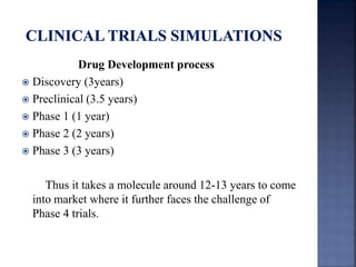 Drug Development process 
 Discovery (3years) 
 Preclinical (3.5 years) 
 Phase 1 (1 year) 
 Phase 2 (2 years) 
 Phase 3 (3 years) 
Thus it takes a molecule around 12-13 years to come 
into market where it further faces the challenge of 
Phase 4 trials. 
 