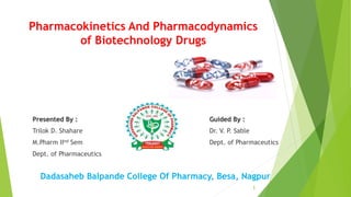 Pharmacokinetics And Pharmacodynamics
of Biotechnology Drugs
Dadasaheb Balpande College Of Pharmacy, Besa, Nagpur
Presented By :
Trilok D. Shahare
M.Pharm IInd Sem
Dept. of Pharmaceutics
Guided By :
Dr. V. P. Sable
Dept. of Pharmaceutics
1
 
