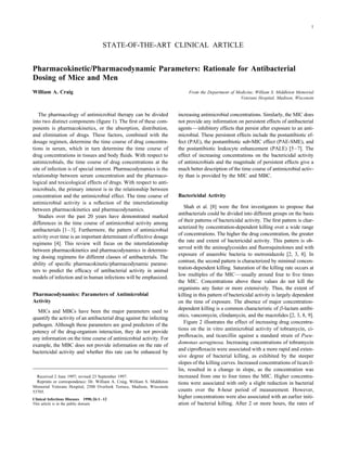 1



                                      STATE-OF-THE-ART CLINICAL ARTICLE


Pharmacokinetic/Pharmacodynamic Parameters: Rationale for Antibacterial
Dosing of Mice and Men
William A. Craig                                                                From the Department of Medicine, William S. Middleton Memorial
                                                                                                         Veterans Hospital, Madison, Wisconsin


   The pharmacology of antimicrobial therapy can be divided                increasing antimicrobial concentrations. Similarly, the MIC does
into two distinct components (ﬁgure 1). The ﬁrst of these com-             not provide any information on persistent effects of antibacterial
ponents is pharmacokinetics, or the absorption, distribution,              agents—inhibitory effects that persist after exposure to an anti-
and elimination of drugs. These factors, combined with the                 microbial. These persistent effects include the postantibiotic ef-
dosage regimen, determine the time course of drug concentra-               fect (PAE), the postantibiotic sub-MIC effect (PAE-SME), and
tions in serum, which in turn determine the time course of                 the postantibiotic leukocyte enhancement (PALE) [5–7]. The
drug concentrations in tissues and body ﬂuids. With respect to             effect of increasing concentrations on the bactericidal activity
antimicrobials, the time course of drug concentrations at the              of antimicrobials and the magnitude of persistent effects give a
site of infection is of special interest. Pharmacodynamics is the          much better description of the time course of antimicrobial activ-
relationship between serum concentration and the pharmaco-                 ity than is provided by the MIC and MBC.
logical and toxicological effects of drugs. With respect to anti-
microbials, the primary interest is in the relationship between
concentration and the antimicrobial effect. The time course of             Bactericidal Activity
antimicrobial activity is a reﬂection of the interrelationship
                                                                              Shah et al. [8] were the ﬁrst investigators to propose that
between pharmacokinetics and pharmacodynamics.
                                                                           antibacterials could be divided into different groups on the basis
   Studies over the past 20 years have demonstrated marked
                                                                           of their patterns of bactericidal activity. The ﬁrst pattern is char-
differences in the time course of antimicrobial activity among
                                                                           acterized by concentration-dependent killing over a wide range
antibacterials [1–3]. Furthermore, the pattern of antimicrobial
                                                                           of concentrations. The higher the drug concentration, the greater
activity over time is an important determinant of effective dosage
                                                                           the rate and extent of bactericidal activity. This pattern is ob-
regimens [4]. This review will focus on the interrelationship
                                                                           served with the aminoglycosides and ﬂuoroquinolones and with
between pharmacokinetics and pharmacodynamics in determin-
                                                                           exposure of anaerobic bacteria to metronidazole [2, 3, 8]. In
ing dosing regimens for different classes of antibacterials. The
                                                                           contrast, the second pattern is characterized by minimal concen-
ability of speciﬁc pharmacokinetic/pharmacodynamic parame-
                                                                           tration-dependent killing. Saturation of the killing rate occurs at
ters to predict the efﬁcacy of antibacterial activity in animal
                                                                           low multiples of the MIC—usually around four to ﬁve times
models of infection and in human infections will be emphasized.
                                                                           the MIC. Concentrations above these values do not kill the
                                                                           organisms any faster or more extensively. Thus, the extent of
Pharmacodynamics: Parameters of Antimicrobial                              killing in this pattern of bactericidal activity is largely dependent
Activity                                                                   on the time of exposure. The absence of major concentration-
                                                                           dependent killing is a common characteristic of b-lactam antibi-
  MICs and MBCs have been the major parameters used to
                                                                           otics, vancomycin, clindamycin, and the macrolides [2, 3, 8, 9].
quantify the activity of an antibacterial drug against the infecting
                                                                              Figure 2 illustrates the effect of increasing drug concentra-
pathogen. Although these parameters are good predictors of the
                                                                           tions on the in vitro antimicrobial activity of tobramycin, ci-
potency of the drug-organism interaction, they do not provide
                                                                           proﬂoxacin, and ticarcillin against a standard strain of Pseu-
any information on the time course of antimicrobial activity. For
                                                                           domonas aeruginosa. Increasing concentrations of tobramycin
example, the MBC does not provide information on the rate of
                                                                           and ciproﬂoxacin were associated with a more rapid and exten-
bactericidal activity and whether this rate can be enhanced by
                                                                           sive degree of bacterial killing, as exhibited by the steeper
                                                                           slopes of the killing curves. Increased concentrations of ticarcil-
                                                                           lin, resulted in a change in slope, as the concentration was
  Received 2 June 1997; revised 23 September 1997.                         increased from one to four times the MIC. Higher concentra-
  Reprints or correspondence: Dr. William A. Craig, William S. Middleton   tions were associated with only a slight reduction in bacterial
Memorial Veterans Hospital, 2500 Overlook Terrace, Madison, Wisconsin
53705.                                                                     counts over the 8-hour period of measurement. However,
Clinical Infectious Diseases 1998;26:1–12
                                                                           higher concentrations were also associated with an earlier initi-
This article is in the public domain.                                      ation of bacterial killing. After 2 or more hours, the rates of



                / 9c43$$ja84                      11-24-97 19:57:27           cida       UC: CID
 