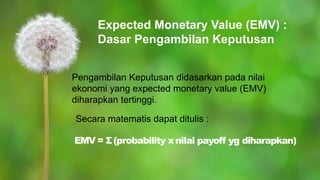Expected Monetary Value (EMV) :
Dasar Pengambilan Keputusan
Pengambilan Keputusan didasarkan pada nilai
ekonomi yang expected monetary value (EMV)
diharapkan tertinggi.
Secara matematis dapat ditulis :
EMV = Σ(probability xnilai payoff yg diharapkan)
 