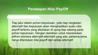 Tiap jalur dalam pohon keputusan, yaitu tiap rangkaian
alternatif dan keputusan akan menghasilkan suatu nilai
payoff tertentu yang dituliskan di ujung tiap cabang pada
pohon keputusan. Dengan demikian untuk menentukan
pilihan diantara alternatif-alternatif yang ada, pertama-tama
harus ditentukan nilai payoff dari setiap alternatif
Penetapan Nilai PayOff
 
