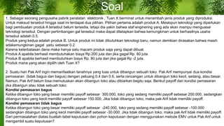 Soal
1. Sebagai seorang pengusaha pabrik peralatan elektronik , Tuan X berminat untuk menambah jenis produk yang diproduksi.
Untuk maksud tersebut hingga saat ini terdapat dua pilihan. Pilihan pertama adalah produk A. Meskipun teknologi yang diperlukan
bagi pembuatan produk A tersebut belum tersedia, tetapi dia yakin bahwa staf enginering yang ada akan mampu menguasai
teknologi tersebut. Dengan pertimbangan gal tersebut maka dapat ditetapkan bahwa kemungkinan untuk berhasilnya usaha
tersebut adalah 0.5.
Produk yang kedua adalah produk B. Untuk produk ini tidak dibutuhkan teknologi baru, namun demikian dirasakan bahwa masih
adakemungkinan gagal yaitu sebesar 0.2.
Karena keterbatasan dana maka hanya satu macam produk saja yang dapat dibuat.
Produk A apabila berhasil membutuhakan biaya Rp.200 juta dan jika gagal Rp. 80 juta
Produk B apabila berhasil membutuhkan biaya Rp. 80 juta dan jika gagal Rp -2 juta.
Produk mana yang akan dipilih oleh Tuan X?
2. Suatu hari Pak Arif ingin memanfaatkan tanahnya yang luas untuk dibangun sebuah toko. Pak Arif mempunyai dua kondisi
pemasaran (tidak bagus dan bagus) dengan peluang 0.4 dan 0.6, serta rancangan untuk dibangun toko kecil, sedang, atau besar.
Namun, Pak Arif belum bisa memutuskan akan dibangun toko atau dibiarkan begitu saja. Berikut payoff dari kondisi pemasaran
jika dibangun atau tidak sebuah toko:
Kondisi pemasaran bagus
Ketika dibangun toko yang besar memiliki payoff sebesar 300.000, toko yang sedang memiliki payoff sebesar 200.000, sedangkan
dibangun toko yang kecil memiliki payoff sebesar 150.000. Jika tidak dibangun toko, maka pak Arif tidak memiliki payoff.
Kondisi pemasaran tidak bagus
Ketika dibangun toko yang besar memiliki payoff sebesar -240.000, toko yang sedang memiliki payoff sebesar -100.000
sedangkan dibangun toko yang kecil memiliki payoff sebesar -30.000. Jika tidak dibangun toko, maka pak Arif tidak memiliki payoff.
Dari permasalahan diatas buatlah tabel keputusan dan pohon keputusan dengan menggunakan metode EMV untuk Pak Arif untuk
mengambil suatu keputusan?
 