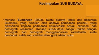 Kesimpulan SUB BUDAYA,
• Menurut Sumarwan (2003), Suatu budaya terdiri dari beberapa
kelompok, yang dicirikan oleh adanya perbedaan perilaku, yang
didasarkan kepada perbedaan karakteristik sosial, ekonomi, dan
demografi konsumen. Konsep sub-budaya sangat terkait dengan
demografi, dan demografi menggambarkan karakteristik suatu
penduduk, salah satu variabel demografi adalah suku.
 