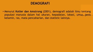 DEMOGRAFI
• Menurut Kotler dan Amstrong (2001), demografi adalah ilmu tentang
populasi manusia dalam hal ukuran, kepadatan, lokasi, umur, jenis
kelamin, ras, mata pencaharian, dan statistic lainnya.
 