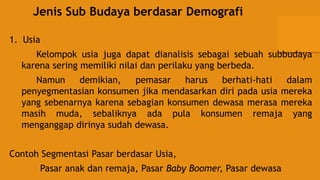 Jenis Sub Budaya berdasar Demografi
1. Usia
Kelompok usia juga dapat dianalisis sebagai sebuah subbudaya
karena sering memiliki nilai dan perilaku yang berbeda.
Namun demikian, pemasar harus berhati-hati dalam
penyegmentasian konsumen jika mendasarkan diri pada usia mereka
yang sebenarnya karena sebagian konsumen dewasa merasa mereka
masih muda, sebaliknya ada pula konsumen remaja yang
menganggap dirinya sudah dewasa.
Contoh Segmentasi Pasar berdasar Usia,
Pasar anak dan remaja, Pasar Baby Boomer, Pasar dewasa
 