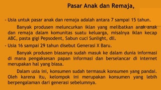 Pasar Anak dan Remaja,
- Usia untuk pasar anak dan remaja adalah antara 7 sampai 15 tahun.
Banyak produsen meluncurkan iklan yang melibatkan anak-anak
dan remaja dalam komunitas suatu keluarga, misalnya iklan kecap
ABC, pasta gigi Pepsodent, Sabun cuci Sunlight, dll.
- Usia 16 sampai 29 tahun disebut Generasi X Baru.
Banyak produsen biasanya sudah masuk ke dalam dunia informasi
di mana pengaksesan papan informasi dan berselancar di internet
merupakan hal yang biasa.
Dalam usia ini, konsumen sudah termasuk konsumen yang pandai.
Oleh karena itu, kelompok ini merupakan konsumen yang lebih
berpengalaman dari generasi sebelumnya.
 