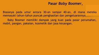 Pasar Baby Boomer,
Biasanya pada umur antara 30-an sampai 40-an, di mana mereka
memasuki tahun-tahun puncak penghasilan dan pengeluarannya.
Baby Boomer memiliki dampak yang kuat pada pasar perumahan,
mobil, pangan, pakaian, kosmetik dan jasa keuangan.
 