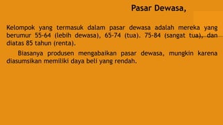 Pasar Dewasa,
Kelompok yang termasuk dalam pasar dewasa adalah mereka yang
berumur 55-64 (lebih dewasa), 65-74 (tua). 75-84 (sangat tua), dan
diatas 85 tahun (renta).
Biasanya produsen mengabaikan pasar dewasa, mungkin karena
diasumsikan memiliki daya beli yang rendah.
 