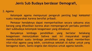 Jenis Sub Budaya berdasar Demografi,
2. Agama
Kelompok agama mempunyai pengaruh penting bagi konsumsi
suatu masyarakat karena bersifat pribadi.
Pemasar hendaknya dapat memperhatikan secara saksama atas
barang yang dihasilkan karena akan mempengaruhi perilaku pembeli
dari subbudaya kelompok keagamaan yang dimaksud.
Banyaknya lembaga pendidikan yang berlatar belakang
keagamaan menunjukkan bahwa saat ini masyarakat sangat
membutuhkan suatu lembaga pendidikan yang dapat memberikan
nilai-nilai agama yang lebih, contohnya sekolah Al-Azhar untuk yang
beragama Islam, Santo Angela dan Aloysius untuk agama katolik.
 