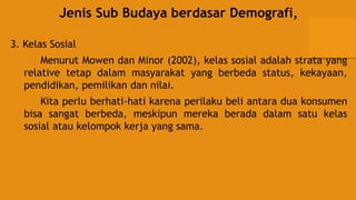 Jenis Sub Budaya berdasar Demografi,
3. Kelas Sosial
Menurut Mowen dan Minor (2002), kelas sosial adalah strata yang
relative tetap dalam masyarakat yang berbeda status, kekayaan,
pendidikan, pemilikan dan nilai.
Kita perlu berhati-hati karena perilaku beli antara dua konsumen
bisa sangat berbeda, meskipun mereka berada dalam satu kelas
sosial atau kelompok kerja yang sama.
 