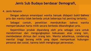Jenis Sub Budaya berdasar Demografi,
4. Jenis Kelamin
Dengan adanya emansipasi wanita banyak didapati bukti bahwa
pria dan wanita tidak berbeda untuk beberapa hal penting tertentu.
Sebagai contoh, penelitian membuktikan bahwa wanita
memperlakukan harta milik secara berbeda dibandingkan pria.
Kepemilikan produk dipandang oleh pria sebagai cara untuk
mendominasi dan mengungkapkan kekuasaan atas orang lain,
membedakan dirinya dari orang lain. Wanita sebaliknya, cenderung
menilai tinggi barang milik yang dapat memperkuat hubungan
personal dan sosial, karena lebih menghargai perawatan.
 