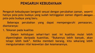 PENGARUH KEBUDAYAAN
Pengaruh kebudayaan berganti sesuai dengan perubahan zaman, seperti
halnya pola-pola budaya yang sudah ketinggalan zaman diganti dengan
pola-pola budaya yang baru.
Beberapa perubahan yang dapat mempengaruhi pemasaran,
diantaranya:
1. Tekanan pada kualitas
Dalam kehidupan sehari-hari saat ini kualitas mulai lebih
dipentingkan daripada kuantitas. “Bukannya lebih banyak, akan
tetapi lebih baik”. Ketika membeli barang, kita sekarang lebih
mengutamakan nilai keawetan dan keamanannya.
 