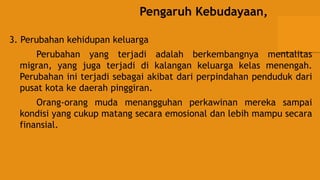 Pengaruh Kebudayaan,
3. Perubahan kehidupan keluarga
Perubahan yang terjadi adalah berkembangnya mentalitas
migran, yang juga terjadi di kalangan keluarga kelas menengah.
Perubahan ini terjadi sebagai akibat dari perpindahan penduduk dari
pusat kota ke daerah pinggiran.
Orang-orang muda menangguhan perkawinan mereka sampai
kondisi yang cukup matang secara emosional dan lebih mampu secara
finansial.
 