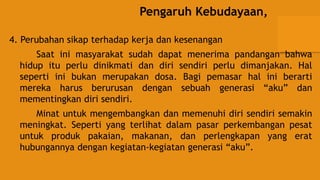 Pengaruh Kebudayaan,
4. Perubahan sikap terhadap kerja dan kesenangan
Saat ini masyarakat sudah dapat menerima pandangan bahwa
hidup itu perlu dinikmati dan diri sendiri perlu dimanjakan. Hal
seperti ini bukan merupakan dosa. Bagi pemasar hal ini berarti
mereka harus berurusan dengan sebuah generasi “aku” dan
mementingkan diri sendiri.
Minat untuk mengembangkan dan memenuhi diri sendiri semakin
meningkat. Seperti yang terlihat dalam pasar perkembangan pesat
untuk produk pakaian, makanan, dan perlengkapan yang erat
hubungannya dengan kegiatan-kegiatan generasi “aku”.
 