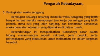 Pengaruh Kebudayaan,
5. Peningkatan waktu senggang
Kehidupan keluarga sekarang memiliki waktu senggang yang lebih
banyak karena mereka mempunyai jam kerja per minggu yang lebih
pendek, masa cuti yang lebih panjang, dan bertambah banyaknya
aneka peralatan otomatis yang digunakan di dalam rumah.
Kecenderungan ini mengakibatkan tumbuhnya pasar dalam
bidang macam-macam seperti rekreasi, jenis produk, serta
perlengkapan yang dibutuhkan untuk melibatkan diri dalam kegiatan
tersebut.
 