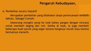 Pengaruh Kebudayaan,
6. Pembelian secara impulsif
Merupakan pembelian yang dilakukan tanpa perencanaan terlebih
dahulu. Sebagai Contoh:
Seseorang mungkin pergi ke took bahan pangan dengan rencana
untuk membeli daging dan roti. Setiba di took, ia juga membeli
beberapa buah persik yang segar karena harganya murah atau karena
bentuknya menarik.
 