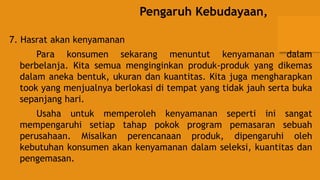 Pengaruh Kebudayaan,
7. Hasrat akan kenyamanan
Para konsumen sekarang menuntut kenyamanan dalam
berbelanja. Kita semua menginginkan produk-produk yang dikemas
dalam aneka bentuk, ukuran dan kuantitas. Kita juga mengharapkan
took yang menjualnya berlokasi di tempat yang tidak jauh serta buka
sepanjang hari.
Usaha untuk memperoleh kenyamanan seperti ini sangat
mempengaruhi setiap tahap pokok program pemasaran sebuah
perusahaan. Misalkan perencanaan produk, dipengaruhi oleh
kebutuhan konsumen akan kenyamanan dalam seleksi, kuantitas dan
pengemasan.
 