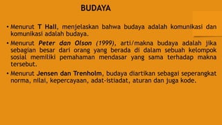 BUDAYA
• Menurut T Hall, menjelaskan bahwa budaya adalah komunikasi dan
komunikasi adalah budaya.
• Menurut Peter dan Olson (1999), arti/makna budaya adalah jika
sebagian besar dari orang yang berada di dalam sebuah kelompok
sosial memiliki pemahaman mendasar yang sama terhadap makna
tersebut.
• Menurut Jensen dan Trenholm, budaya diartikan sebagai seperangkat
norma, nilai, kepercayaan, adat-istiadat, aturan dan juga kode.
 