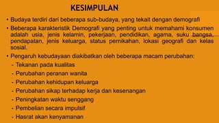 KESIMPULAN
• Budaya terdiri dari beberapa sub-budaya, yang tekait dengan demografi
• Beberapa karakteristik Demografi yang penting untuk memahami konsumen
adalah usia, jenis kelamin, pekerjaan, pendidikan, agama, suku bangsa,
pendapatan, jenis keluarga, status pernikahan, lokasi geografi dan kelas
sosial.
• Pengaruh kebudayaan diakibatkan oleh beberapa macam perubahan:
- Tekanan pada kualitas
- Perubahan peranan wanita
- Perubahan kehidupan keluarga
- Perubahan sikap terhadap kerja dan kesenangan
- Peningkatan waktu senggang
- Pembelian secara impulsif
- Hasrat akan kenyamanan
 