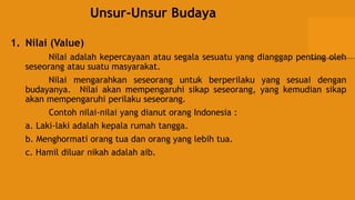 Unsur-Unsur Budaya
1. Nilai (Value)
Nilai adalah kepercayaan atau segala sesuatu yang dianggap penting oleh
seseorang atau suatu masyarakat.
Nilai mengarahkan seseorang untuk berperilaku yang sesuai dengan
budayanya. Nilai akan mempengaruhi sikap seseorang, yang kemudian sikap
akan mempengaruhi perilaku seseorang.
Contoh nilai-nilai yang dianut orang Indonesia :
a. Laki-laki adalah kepala rumah tangga.
b. Menghormati orang tua dan orang yang lebih tua.
c. Hamil diluar nikah adalah aib.
 
