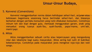 Unsur-Unsur Budaya,
5. Konvensi (Conventions)
Konvensi menggambarkan norma dalam kehidupan sehari-hari, anjuran atau
kebiasaan bagaimana seseorang harus bertindak sehari-hari, dan biasanya
berkaitan dengan perilaku konsumen yang rutin dilakukan konsumen. Contohnya
minum teh dan kopi dengan gula, memasak menggunakan garam, anak yang
menyebut orang tuanya ayah/ibu, ayah/bunda, papa/mama, umi/abi,
mami/papi.
6. Mitos
Mitos menggambarkan sebuah cerita atau kepercayaan yang mengandung
nilai dan idealisme bagi suatu masyarakat. Mitos sering kali sulit di buktikan
kebenarannya. Contohnya pada masyarakat jawa mengenai raja-raja dan wali
songo.
 