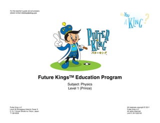 For the teacherʼs guide and all answers
please contact info@putterking.com




                                     Future KingsTM Education Program
                                                Subject: Physics
                                                Level 1 (Prince)




Putter King LLC                                                         All materials copyright © 2011
Level 28 Shinagawa Intercity Tower A                                    Putter King LLC
2-15-1 Konan Minato-ku Tokyo, Japan                                     All rights reserved
  108-6028                                                              Unit #: 2011020102
 