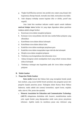 g. Tingkat kualifikasinya prestasi atau produk atau output yang dicapai dari
kegiatannya (berapa banyak, memadai atau tidak, memuaskan atau tidak).
h. Arah sikapnya terhadap sasaran kegiatan (like or dislike, positif atau
negatif).
Atau Anda bisa membuat indicator sendiri seperti sontoh indikator
motivasi belajar siswa berikut ini yang dapat digunakan dalam penelitian
tindakan adalah sebagai berikut:
a. Keseriusan siswa dalam mengikuti pelajaran
b. Kemauan siswa menyediakan alat-alat atau sumber/bahan pelajaran yang
dibutuhkan
c. Keterlibatan siswa dalam diskusi kelompok
d. Keterlibatan siswa dalam diskusi kelas
e. Keaktifan siswa dalam mendengar penjelasan guru
f. Keaktifan siswa dalam mengerjakan tugas individu dan kelompok
g. Disiplin siswa dalam mengikuti pelajaran
h. Timbulnya rasa keingintahuan dan keberanian siswa
i. Adanya keinginan untuk mendapatkan hasil yang terbaik terutama dalam
diskusi kelompok
j. Timbulnya semangat atau kegairahan pada diri siswa dalam mengikuti
pelajaran
B. Media Gambar
1. Pengertian Media Gambar
Kata media berasal dari bahasa latin yang merupakan bentuk jamak
kata medium, yang secara harfiah berarti perantara atau pengantar pesan dari
pengirim kepada penerima pesan. Sedangkan dalam Kamus Besar Bahasa
Indonesia, media adalah alat (sarana) komunikasi, seperti koran, majalah,
radio, televisi, film, poster dan spanduk.
a. Menurut Association for Education and Communication Technology
(AECT) sebagaimana disebutkan oleh Asnawir, mendefinisikan media
yaitu segala bentuk yang dipergunakan untuk suatu proses penyaluran
informasi. Apabila media itu membawa pesan atau informasi yang
 