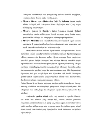 bertujuan instruksional atau mengandung maksud-maksud pengajaran,
maka media itu disebut media pembelajaran.
b. Menurut Gagne yang dikutip oleh Arief S. Sadiman bahwa media
adalah berbagai jenis komponen dalam lingkungan siswa yang dapat
merangsang untuk belajar.
c. Menurut Santoso S. Hamijaya dalam bukunya Ahmad Rohani
menyebutkan media adalah semua bentuk perantara yang dipakai orang
penyebar ide, sehingga ide atau gagasan itu sampai pada penerima.
d. Menurut Ahmad Rohani sendiri bahwasanya media adalah segala sesuatu
yang dapat di indera yang berfungsi sebagai perantara atau sarana atau alat
untuk proses komunikasi proses belajar mengajar.
Dari definisi-definisi tersebut dapat diambil kesimpulan bahwa media
merupakan sesuatu yang bersifat menyampaikan pesan dan dapat merangsang
pikiran, perasaan, dan kemauan audien (siswa) sehingga dapat mendorong
terjadinya proses belajar mengajar pada dirinya. Dengan demikian dapat
dipahami bahwa media sudah selayaknya tidak lagi hanya dipandang sebagai
alat bantu belaka bagi guru untuk mengajar, tetapi lebih dari itu media adalah
alat penyalur dari pemberi pesan ke penerima pesan yang tidak hanya dapat
digunakan oleh guru tetapi dapat pula digunakan oleh murid. Sedangkan
gambar adalah segala sesuatu yang diwujudkan secara visual dalam bentuk
dua dimensi sebagai curahan perasaan atau pikiran.
Dalam Kamus Besar Bahasa Indonesia, gambar adalah tiruan barang (orang,
binatang, tumbuhan dan sebagainya) yang dibuat dengan coretan pensil dan
sebagainya pada kertas, kayu dan sebagainya seperti; lukisan, foto, poster dan
lain-lain.
Jadi media gambar adalah media yang merupakan reproduksi bentuk
asli dalam dua dimensi, yang berupa foto, lukisan. Melihat perincian
pengertian komponen-komponen yang ada, maka dapat disimpulkan bahwa
media gambar adalah sarana atau prasarana yang diwujudkan secara visual
dalam bentuk dua dimensi yang dipergunakan untuk membantu tercapainya
tujuan belajar.
 