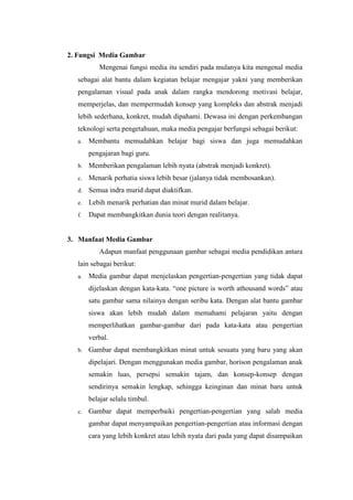 2. Fungsi Media Gambar
Mengenai fungsi media itu sendiri pada mulanya kita mengenal media
sebagai alat bantu dalam kegiatan belajar mengajar yakni yang memberikan
pengalaman visual pada anak dalam rangka mendorong motivasi belajar,
memperjelas, dan mempermudah konsep yang kompleks dan abstrak menjadi
lebih sederhana, konkret, mudah dipahami. Dewasa ini dengan perkembangan
teknologi serta pengetahuan, maka media pengajar berfungsi sebagai berikut:
a. Membantu memudahkan belajar bagi siswa dan juga memudahkan
pengajaran bagi guru.
b. Memberikan pengalaman lebih nyata (abstrak menjadi konkret).
c. Menarik perhatia siswa lebih besar (jalanya tidak membosankan).
d. Semua indra murid dapat diaktifkan.
e. Lebih menarik perhatian dan minat murid dalam belajar.
f. Dapat membangkitkan dunia teori dengan realitanya.
3. Manfaat Media Gambar
Adapun manfaat penggunaan gambar sebagai media pendidikan antara
lain sebagai berikut:
a. Media gambar dapat menjelaskan pengertian-pengertian yang tidak dapat
dijelaskan dengan kata-kata. “one picture is worth athousand words” atau
satu gambar sama nilainya dengan seribu kata. Dengan alat bantu gambar
siswa akan lebih mudah dalam memahami pelajaran yaitu dengan
memperlihatkan gambar-gambar dari pada kata-kata atau pengertian
verbal.
b. Gambar dapat membangkitkan minat untuk sesuatu yang baru yang akan
dipelajari. Dengan menggunakan media gambar, horison pengalaman anak
semakin luas, persepsi semakin tajam, dan konsep-konsep dengan
sendirinya semakin lengkap, sehingga keinginan dan minat baru untuk
belajar selalu timbul.
c. Gambar dapat memperbaiki pengertian-pengertian yang salah media
gambar dapat menyampaikan pengertian-pengertian atau informasi dengan
cara yang lebih konkret atau lebih nyata dari pada yang dapat disampaikan
 