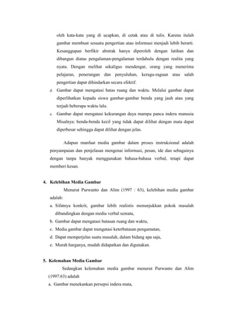 oleh kata-kata yang di ucapkan, di cetak atau di tulis. Karena itulah
gambar membuat sesuatu pengertian atau informasi menjadi lebih berarti.
Kesanggupan berfikir abstrak hanya diperoleh dengan latihan dan
dibangun diatas pengalaman-pengalaman terdahulu dengan realita yang
nyata. Dengan melihat sekaligus mendengar, orang yang menerima
pelajaran, penerangan dan penyuluhan, keragu-raguan atau salah
pengertian dapat dihindarkan secara efektif.
d. Gambar dapat mengatasi batas ruang dan waktu. Melalui gambar dapat
diperlihatkan kepada siswa gambar-gambar benda yang jauh atau yang
terjadi beberapa waktu lalu.
e. Gambar dapat mengatasi kekurangan daya mampu panca indera manusia
Misalnya: benda-benda kecil yang tidak dapat dilihat dengan mata dapat
diperbesar sehingga dapat dilihat dengan jelas.
Adapun manfaat media gambar dalam proses instruksional adalah
penyampaian dan penjelasan mengenai informasi, pesan, ide dan sebagainya
dengan tanpa banyak menggunakan bahasa-bahasa verbal, tetapi dapat
memberi kesan.
4. Kelebihan Media Gambar
Menurut Purwanto dan Alim (1997 : 63), kelebihan media gambar
adalah:
a. Sifatnya konkrit, gambar lebih realistis menunjukkan pokok masalah
dibandingkan dengan media verbal semata,
b. Gambar dapat mengatasi batasan ruang dan waktu,
c. Media gambar dapat mengatasi keterbatasan pengamatan,
d. Dapat memperjelas suatu masalah, dalam bidang apa saja,
e. Murah harganya, mudah didapatkan dan digunakan.
5. Kelemahan Media Gambar
Sedangkan kelemahan media gambar menurut Purwanto dan Alim
(1997:63) adalah
a. Gambar menekankan persepsi indera mata,
 