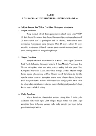 BAB III
PELAKSANAAN PENELITIAN PERBAIKAN PEMBELAJARAN
A. Subjek, Tempat dan Waktu Penelitian, Pihak yang Membantu
1. Subyek Penelitian
Yang menjadi subyek dalam penelitian ini adalah siswa kelas V SDN
12 Suak Tapeh Kecamatan Suak Tapah Kabupaten Banyuasin yang berjumlah
25 siswa terdiri dari 15 perempuan dan 10 laki-laki. Karakteristik siswa
mempunyai kemampuan yang beragam. Dari 25 siswa sekitar 16 siswa
memiliki kemampuan di bawah rata-rata yang menjadi tanggung jawab guru
untuk meningkatkan dan mengembangkannya.
2. Tempat Penelitian
Tempat Penelitian ini dilaksanakan di SDN 12 Suak Tapeh Kecamatan
Suak Tapeh Kabupaten Banyuasin tepatnya di Desa Meranti. Yang mana desa
Meranti merupakan salah satu yang jaraknya cukup jauh dari pusat Kota
Kabupaten Banyuasin. Akses jalan untuk menuju ke Desa Meranti sangat
buruk, karena jalan menuju ke Desa Meranti banyak berlobang dan berdebu
apabila musim kemarau, sedangkan musim hujan jalannya becek. Sebagian
besar masyarakat Desa Meranti bermatapencarian sebagai petani. Oleh sebab
itu kebanyakan orang tua siswa kurang memperhatikan anaknya dalam belajar,
karena mereka sibuk di ladang.
3. Waktu Penelitian
Waktu Penelitian dilaksanakan selama kurang lebih 2 bulan yaitu
dilakukan pada bulan April 2016 sampai dengan bulan Mei 2016. Agar
penelitian dapat terlaksana dengan baik, maka peneliti menyusun jadwal
penelitian sebagai berikut :
 