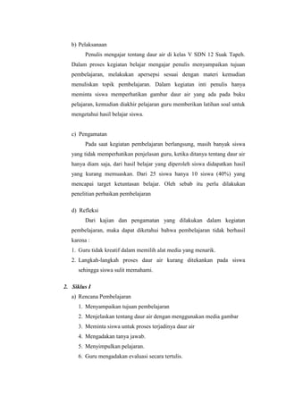 b) Pelaksanaan
Penulis mengajar tentang daur air di kelas V SDN 12 Suak Tapeh.
Dalam proses kegiatan belajar mengajar penulis menyampaikan tujuan
pembelajaran, melakukan apersepsi sesuai dengan materi kemudian
menuliskan topik pembelajaran. Dalam kegiatan inti penulis hanya
meminta siswa memperhatikan gambar daur air yang ada pada buku
pelajaran, kemudian diakhir pelajaran guru memberikan latihan soal untuk
mengetahui hasil belajar siswa.
c) Pengamatan
Pada saat kegiatan pembelajaran berlangsung, masih banyak siswa
yang tidak memperhatikan penjelasan guru, ketika ditanya tentang daur air
hanya diam saja, dari hasil belajar yang diperoleh siswa didapatkan hasil
yang kurang memuaskan. Dari 25 siswa hanya 10 siswa (40%) yang
mencapai target ketuntasan belajar. Oleh sebab itu perlu dilakukan
penelitian perbaikan pembelajaran
d) Refleksi
Dari kajian dan pengamatan yang dilakukan dalam kegiatan
pembelajaran, maka dapat diketahui bahwa pembelajaran tidak berhasil
karena :
1. Guru tidak kreatif dalam memilih alat media yang menarik.
2. Langkah-langkah proses daur air kurang ditekankan pada siswa
sehingga siswa sulit memahami.
2. Siklus I
a) Rencana Pembelajaran
1. Menyampaikan tujuan pembelajaran
2. Menjelaskan tentang daur air dengan menggunakan media gambar
3. Meminta siswa untuk proses terjadinya daur air
4. Mengadakan tanya jawab.
5. Menyimpulkan pelajaran.
6. Guru mengadakan evaluasi secara tertulis.
 
