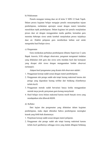 b) Pelaksanaan
Penulis mengajar tentang daur air di kelas V SDN 12 Suak Tapeh.
Dalam proses kegiatan belajar mengajar penulis menyampaikan tujuan
pembelajaran, melakukan apersepsi sesuai dengan materi kemudian
menuliskan topik pembelajaran. Dalam kegiatan inti penulis menjelaskan
proses daur air dengan menggunakan media gambar, kemudian guru
meminta beberapa siswa untuk kembali menjelaskan proses terjadinya
daur air. Diakhir pelajaran guru memberikan latihan soal untuk
mengetahui hasil belajar siswa.
c) Pengamatan
Guru melakukan perbaikan pembelajaran dibantu Supervisor 2 yaitu
Bapak Anuwin, S.Pd sebagai observator, pengamat mengamati tindakan
yang dilakukan oleh guru dan siswa serta mendata hasil dan kemajuan
yang dicapai oleh siswa dengan menggunakan lembar observasi
(terlampir).
Adapun hasil pengamatan yang dicatat oleh observator adalah :
1. Penggunaan konsep sudah sesuai dengan materi pembelajaran.
2. Penggunaan alat peraga sudah ada tetapi kurang maksimal karena alat
peraga yang digunakan kurang terlihat dari belakang (Gambarnya
terlalu kecil)
3. Penggunaan metode sudah bervariasi hanya ketika menggunakan
metode tanya jawab, pernyataan guru kurang menyeluruh
4. Hasil belajar siswa belum maksimal karena masih banyak siswa yang
mendapatkan nilai dibawah KKM.
d) Refleksi
Dari kajian dan pengamatan yang dilakukan dalam kegiatan
pembelajaran, maka dapat diketahui bahwa pembelajaran meningkat
kearah yang lebih baik diantaranya:
1. Penjelasan konsep sudah sesuai dengan materi pelajaran.
2. Penggunaan alat peraga sudah ada tetapi kurang maksimal karena
terlalu kecil gambarnya sehingga siswa yang duduk dibagian belakang
 