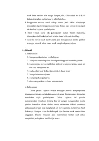 tidak dapat melihat alat peraga dengan jelas. Oleh sebab itu di RPP
kedua diharapkan alat peraganya lebih baik lagi.
3. Penggunaan metode sudah cukup namun pada siklus selanjutnya
diharapkan dapat menggunakan metode diskusi agar semua siswa dapat
aktif dalam kegiatan pembelajaran
4. Hasil belajar siswa ada peningkatan namun belum maksimal,
diharapkan disiklus kedua hasil belajar siswa lebih maksimal lagi.
5. Aktivitas siswa sudah aktif karena guru menggunakan media gambar
sehingga menarik minat siswa untuk mengikuti pembelajaran
3. Siklus II
a) Perencanaan
1. Menyampaikan tujuan pembelajaran
2. Menjelaskan tentang daur air dengan menggunakan media gambar
3. Membimbing siswa melakukan diskusi kelompok tentang daur air
dan cara menghemat air.
4. Melaporkan hasil diskusi kelompok di depan kelas
5. Mengadakan tanya jawab.
6. Menyimpulkan pelajaran.
7. Guru mengadakan evaluasi secara tertulis.
b) Pelaksanaan
Dalam proses kegiatan belajar mengajar penulis menyampaikan
tujuan pembelajaran, melakukan apersepsi sesuai dengan materi kemudian
menuliskan topik pembelajaran. Dalam kegiatan inti penulis
menyampaikan penjelasan tentang daur air dengan menggunakan media
gambar, kemudian siswa diminta untuk melakukan diskusi kelompok
tentang daur air dan cara menghemat air. Siswa diminta melaporkan hasil
diskusinya di depan kelas dan kelompok lain diminta untuk memberikan
tanggapan. Diakhir pelajaran guru memberikan latihan soal untuk
mengetahui peningkatan hasil belajar siswa.
 