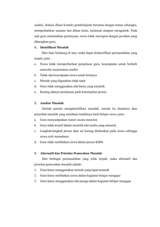 sendiri, diskusi diluar konteks pembelajaran bersama dengan teman sebangku,
memperhatikan suasana lain diluar kelas, melamun ataupun mengantuk. Pada
saat guru melontarkan pertanyaan, siswa tidak merespon dengan jawaban yang
diharapkan guru.
1. Identifikasi Masalah
Dari latar belakang di atas, maka dapat diidentifikasi permasalahan yang
terjadi yaitu :
a. Siswa tidak memperhatikan penjelasan guru, kesempatan untuk berlatih
mencoba menemukan sendiri.
b. Tidak ada kesempatan siswa untuk bertanya
c. Metode yang digunakan tidak tepat
d. Guru tidak menggunakan alat bantu yang menarik.
e. Kurang adanya penekanan pada ketrampilan proses.
2. Analisis Masalah
Setelah penulis mengidentifikasi masalah, setelah itu dianalisis akar
penyebab masalah yang membuat rendahnya hasil belajar siswa yaitu :
a. Guru menyampaikan materi secara monoton
b. Guru tidak kreatif dalam memilih alat media yang menarik.
c. Langkah-langkah proses daur air kurang ditekankan pada siswa sehingga
siswa sulit memahami.
d. Guru tidak melibatkan siswa dalam proses KBM.
3. Alternatif dan Prioritas Pemecahan Masalah
Dari berbagai permasalahan yang telah terjadi, maka alternatif dan
prioritas pemecahan masalah adalah :
1. Guru harus menggunakan metode yang tepat/menarik
2. Guru harus melibatkan siswa dalam kegiatan belajar mengajar
3. Guru harus menggunakan alat peraga dalam kegiatan belajar mengajar
 