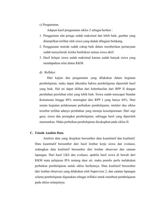 c) Pengamatan.
Adapun hasil pengamatan siklus 2 sebagai berikut :
1. Penggunaan alat peraga sudah maksimal dan lebih baik, gambar yang
ditampilkan terlihat oleh siswa yang duduk dibagian belakang.
2. Penggunaan metode sudah cukup baik dalam memberikan pertanyaan
sudah menyeluruh, ketika berdiskusi semua siswa aktif.
3. Hasil belajar siswa sudah maksimal karena sudah banyak siswa yang
mendapatkan nilai diatas KKM.
d) Refleksi
Dari kajian dan pengamatan yang dilakukan dalam kegiatan
pembelajaran, maka dapat diketahui bahwa pembelajaran diperoleh hasil
yang baik. Hal ini dapat dilihat dari keberhasilan dari RPP II dengan
perubahan perolehan nilai yang lebih baik. Siswa sudah mencapai Standar
Ketuntasan hingga 88% meningkat dari RPP I yang hanya 64%. Dari
uraian kegiatan pelaksanaan perbaikan pembelajaran, melalui dua siklus
tersebut terlihat adanya perubahan yang menuju kesempurnaan. Dari segi
guru, siswa dan perangkat pembelajaran, sehingga hasil yang diperoleh
memuaskan. Maka perbaikan pembelajaran dicukupkan pada siklus II.
C. Teknik Analisis Data
Analisis data yang disajikan bersumber data kuantitatif dan kualitatif.
Data kuantitatif bersumber dari hasil lembar kerja siswa dan evaluasi,
sedangkan data kualitatif bersumber dari lembar observasi dan catatan
lapangan. Dari hasil LKS dan evaluasi, apabila hasil siswa di bawah dari
KKM mata pelajaran IPA tentang daur air, maka penulis perlu melakukan
perbaikan pembelajaran untuk siklus berikutnya. Data kualitatif bersumber
dari lembar observasi yang dilakukan oleh Supervisor 2, dan catatan lapangan
selama pembelajaran digunakan sebagai refleksi untuk membuat pembelajaran
pada siklus selanjutnya.
 
