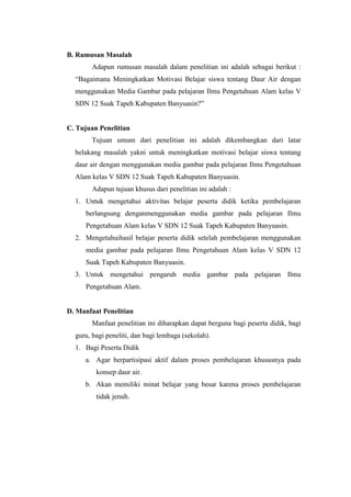 B. Rumusan Masalah
Adapun rumusan masalah dalam penelitian ini adalah sebagai berikut :
“Bagaimana Meningkatkan Motivasi Belajar siswa tentang Daur Air dengan
menggunakan Media Gambar pada pelajaran Ilmu Pengetahuan Alam kelas V
SDN 12 Suak Tapeh Kabupaten Banyuasin?”
C. Tujuan Penelitian
Tujuan umum dari penelitian ini adalah dikembangkan dari latar
belakang masalah yakni untuk meningkatkan motivasi belajar siswa tentang
daur air dengan menggunakan media gambar pada pelajaran Ilmu Pengetahuan
Alam kelas V SDN 12 Suak Tapeh Kabupaten Banyuasin.
Adapun tujuan khusus dari penelitian ini adalah :
1. Untuk mengetahui aktivitas belajar peserta didik ketika pembelajaran
berlangsung denganmenggunakan media gambar pada pelajaran Ilmu
Pengetahuan Alam kelas V SDN 12 Suak Tapeh Kabupaten Banyuasin.
2. Mengetahuihasil belajar peserta didik setelah pembelajaran menggunakan
media gambar pada pelajaran Ilmu Pengetahuan Alam kelas V SDN 12
Suak Tapeh Kabupaten Banyuasin.
3. Untuk mengetahui pengaruh media gambar pada pelajaran Ilmu
Pengetahuan Alam.
D. Manfaat Penelitian
Manfaat penelitian ini diharapkan dapat berguna bagi peserta didik, bagi
guru, bagi peneliti, dan bagi lembaga (sekolah).
1. Bagi Peserta Didik
a. Agar berpartisipasi aktif dalam proses pembelajaran khususnya pada
konsep daur air.
b. Akan memiliki minat belajar yang besar karena proses pembelajaran
tidak jenuh.
 