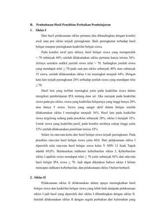 B. Pembahasan Hasil Penelitian Perbaikan Pembelajaran
1. Siklus I
Dari hasil pelaksanaan siklus pertama jika dibandingkan dengan kondisi
awal atau pra siklus terjadi peningkatan. Baik peningkatan terhadap hasil
belajar maupun peningkatan keaktifan belajar siswa.
Pada kondisi awal (pra siklus), hasil belajar siswa yang memperoleh
< 70 sebanyak 60% setelah dilaksanakan siklus pertama hanya tersisa 36%.
Artinya semakin sedikit jumlah siswa nilai < 70. Sedangkan jumlah siswa
yang mendapat nilai > 70 pada saat pra siklus sebanyak 40% atau sebanyak
15 siswa, setelah dilaksanakan siklus I ini meningkat menjadi 64%. Dengan
kata lain terjadi peningkatan 24% terhadap jumlah siswa yang mendapat nilai
> 70.
Hasil lain yang terlihat meningkat yaitu pada keaktifan siswa dalam
mengikuti pembelajaran IPA tentang daur air. Jika merujuk pada keaktifan
siswa pada pra siklus, siswa yang keaktifan belajarnya yang tinggi hanya 20%
atau hanya 5 siswa. Siswa yang sangat aktif dalam belajar setelah
dilaksanakan siklus I meningkat menjadi 36%. Hasil lain pada keaktifan
siswa tergolong sedang pada prasiklus sebanyak 28%, siklus I menjadi 32%.
Untuk siswa yang keaktifan pasif, pada kondisi awalnya cukup tinggi yaitu
52% setelah dilaksanakan penelitian tersisa 32%.
Selain itu rata-rata kelas dari hasil belajar siswa terjadi peningkatan. Pada
prasiklus rata-rata hasil belajar siswa yaitu 60,6. Dari pelaksanaan siklus I
diperoleh nilai rata-rata hasil belajar siswa kelas V SDN 12 Suak Tapeh
adalah 69,0%. Berdasarkan indikator keberhasilan siklus I, Keberhasilan
siklus I apabila siswa mendapat nilai > 70 yaitu sebanyak 85% dan rata-rata
hasil belajar IPA siswa > 70. Jadi dapat dikatakan bahwa siklus I belum
mencapai indikator keberhasilan, dan pelaksanaan siklus I belum berhasil.
2. Siklus II
Pelaksanaan siklus II dilaksanakan dalam upaya meningkatkan hasil
belajar siswa dan keaktifan belajar siswa yang lebih baik daripada pelaksanaan
siklus I jadi hasil yang diperoleh dari siklus I dibandingkan dengan siklus II.
Setelah dilaksanakan siklus II dengan segala perbaikan dari kelemahan yang
 
