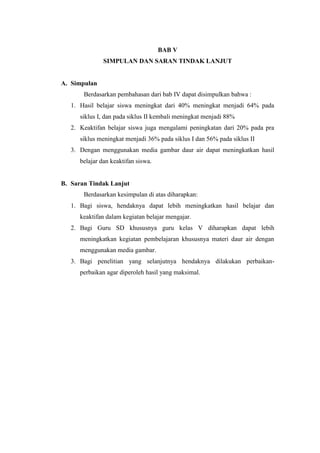 BAB V
SIMPULAN DAN SARAN TINDAK LANJUT
A. Simpulan
Berdasarkan pembahasan dari bab IV dapat disimpulkan bahwa :
1. Hasil belajar siswa meningkat dari 40% meningkat menjadi 64% pada
siklus I, dan pada siklus II kembali meningkat menjadi 88%
2. Keaktifan belajar siswa juga mengalami peningkatan dari 20% pada pra
siklus meningkat menjadi 36% pada siklus I dan 56% pada siklus II
3. Dengan menggunakan media gambar daur air dapat meningkatkan hasil
belajar dan keaktifan siswa.
B. Saran Tindak Lanjut
Berdasarkan kesimpulan di atas diharapkan:
1. Bagi siswa, hendaknya dapat lebih meningkatkan hasil belajar dan
keaktifan dalam kegiatan belajar mengajar.
2. Bagi Guru SD khususnya guru kelas V diharapkan dapat lebih
meningkatkan kegiatan pembelajaran khususnya materi daur air dengan
menggunakan media gambar.
3. Bagi penelitian yang selanjutnya hendaknya dilakukan perbaikan-
perbaikan agar diperoleh hasil yang maksimal.
 