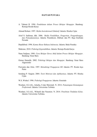 DAFTAR PUSTAKA
A. Tabrani R. 1994. Pendekatan dalam Proses Belajar Mengajar. Bandung:
Remaja Rosda Karya
Ahmad Rohani. 1997. Media Instruksional Edukatif. Jakarta: Rineka Cipta
Arief S. Sadiman, dkk. 2006. Media Pendidikan, Pengertian, Pengembangan,
dan Pemanfaatannya. Jakarta: Pustekkom. Dikbud. dan PT. Raja Grafindo
Persada
Depdikbud. 1996. Kamus Besar Bahasa Indonesia. Jakarta: Balai Pustaka
Makmun. 2010. Psikologi Kependidikan. Jakarta: Remaja Rosda Karya
Nana Sudjana. 1988. Cara Belajar Siswa Aktif dalam Proses Belajar Mengajar.
Bandung: Sinar Baru
Oemar Hamalik. 2002. Psikologi Belajar dan Mengajar. Bandung: Sinar Baru
Algensindo
Purwanto dan Alim. 1997. Metodologi Pengajaran SD. Jakarta: PT. Rosda Jaya
Putra
Sondang P. Siagian. 2004. Teori Motivasi dan Aplikasinya. Jakarta: PT. Rineka
Cipta
W.S. Winkel. 1996. Psikologi Pengajaran. Jakarta: Grasindo
Wardani, I.G.A.K., Julaeha, S dan Marsinah. N. 2014. Pemantapan Kemampuan
Profesional. Jakarta: Universitas Terbuka
Wardani, I.G.A.K., Wihardi dan Nasution. N. 2014. Penelitian Tindakan Kelas.
Jakarta: Universitas Terbuka.
 