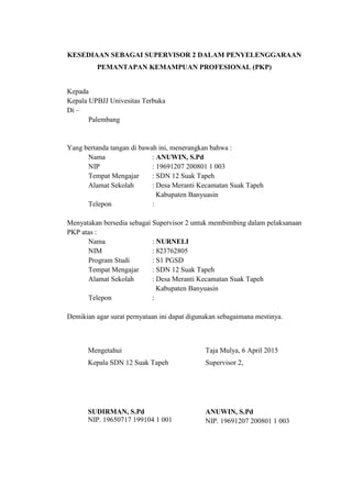 KESEDIAAN SEBAGAI SUPERVISOR 2 DALAM PENYELENGGARAAN
PEMANTAPAN KEMAMPUAN PROFESIONAL (PKP)
Kepada
Kepala UPBJJ Univesitas Terbuka
Di –
Palembang
Yang bertanda tangan di bawah ini, menerangkan bahwa :
Nama : ANUWIN, S.Pd
NIP : 19691207 200801 1 003
Tempat Mengajar : SDN 12 Suak Tapeh
Alamat Sekolah : Desa Meranti Kecamatan Suak Tapeh
Kabupaten Banyuasin
Telepon :
Menyatakan bersedia sebagai Supervisor 2 untuk membimbing dalam pelaksanaan
PKP atas :
Nama : NURNELI
NIM : 823762805
Program Studi : S1 PGSD
Tempat Mengajar : SDN 12 Suak Tapeh
Alamat Sekolah : Desa Meranti Kecamatan Suak Tapeh
Kabupaten Banyuasin
Telepon :
Demikian agar surat pernyataan ini dapat digunakan sebagaimana mestinya.
Mengetahui
Kepala SDN 12 Suak Tapeh
SUDIRMAN, S.Pd
NIP. 19650717 199104 1 001
Taja Mulya, 6 April 2015
Supervisor 2,
ANUWIN, S.Pd
NIP. 19691207 200801 1 003
 