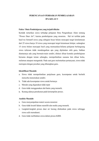 PERENCANAAN PERBAIKAN PEMBELAJARAN
IPA KELAS V
Fakta / Data Pembelajaran yang terjadi dikelas
Ketidak tertarikan siswa terhadap pelajaran Ilmu Pengetahuan Alam tentang
“Proses Daur Air”, karena pembelajaran yang monoton. Hal ini terlihat pada
hasil tes formatif siswa yang sebagian besar belum mencapai target ketulantasan
dari 25 siswa hanya 10 siswa yang mencapai target ketuntasan belajar, sedangkan
15 siswa belum mencapai hasil yang memuaskan.Selama pelajaran berlangsung
siswa terkesan tidak mendengarkan apa yang dijelaskan oleh guru, bahkan
diantaranya ada yang bermain-main sendiri, diskusi diluar konteks pembelajaran
bersama dengan teman sebangku, memperhatikan suasana lain diluar kelas,
melamun ataupun mengantuk. Pada saat guru melontarkan pertanyaan, siswa tidak
merespon dengan jawaban yang diharapkan guru.
Identifikasi Masalah
a. Siswa tidak memperhatikan penjelasan guru, kesempatan untuk berlatih
mencoba menemukan sendiri.
b. Tidak ada kesempatan siswa untuk bertanya
c. Metode yang digunakan tidak tepat
d. Guru tidak menggunakan alat bantu yang menarik.
e. Kurang adanya penekanan pada ketrampilan proses.
Analisis Masalah
a. Guru menyampaikan materi secara monoton
b. Guru tidak kreatif dalam memilih alat media yang menarik.
c. Langkah-langkah proses daur air kurang ditekankan pada siswa sehingga
siswa sulit memahami.
d. Guru tidak melibatkan siswa dalam proses KBM.
 