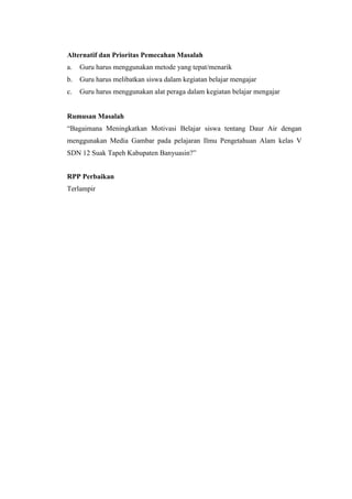 Alternatif dan Prioritas Pemecahan Masalah
a. Guru harus menggunakan metode yang tepat/menarik
b. Guru harus melibatkan siswa dalam kegiatan belajar mengajar
c. Guru harus menggunakan alat peraga dalam kegiatan belajar mengajar
Rumusan Masalah
“Bagaimana Meningkatkan Motivasi Belajar siswa tentang Daur Air dengan
menggunakan Media Gambar pada pelajaran Ilmu Pengetahuan Alam kelas V
SDN 12 Suak Tapeh Kabupaten Banyuasin?”
RPP Perbaikan
Terlampir
 