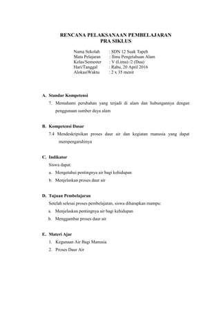 RENCANA PELAKSANAAN PEMBELAJARAN
PRA SIKLUS
Nama Sekolah : SDN 12 Suak Tapeh
Mata Pelajaran : Ilmu Pengetahuan Alam
Kelas/Semester : V (Lima) /2 (Dua)
Hari/Tanggal : Rabu, 20 April 2016
AlokasiWaktu : 2 x 35 menit
A. Standar Kompetensi
7. Memahami perubahan yang terjadi di alam dan hubungannya dengan
penggunaan sumber daya alam
B. Kompetensi Dasar
7.4 Mendeskripsikan proses daur air dan kegiatan manusia yang dapat
mempengaruhinya
C. Indikator
Siswa dapat:
a. Mengetahui pentingnya air bagi kehidupan
b. Menjelaskan proses daur air
D. Tujuan Pembelajaran
Setelah selesai proses pembelajaran, siswa diharapkan mampu:
a. Menjelaskan pentingnya air bagi kehidupan
b. Menggambar proses daur air
E. Materi Ajar
1. Kegunaan Air Bagi Manusia
2. Proses Daur Air
 