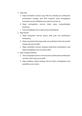 2. Bagi Guru
a. Dapat menambah wawasan yang lebih luas terhadap cara pelaksanaan
pembelajaran sehingga akan lebih bergairah untuk meningkatkan
kemampuan peserta didikkhususnya pada konsep daur air
b. Dapat meningkatkan motivasi dalam upaya mengembangkan
profesinya.
c. Guru meningkatkan kreasi dalam proses pembelajaran.
3. Bagi Peneliti
a. Dapat mengetahui aktivitas peserta didik pada saat pembelajaran
berlangsung.
b. Dapat mengetahui kekurangan pada saat pembelajaran baik dari peneliti
maupun dari peserta didik
c. Dapat menambah wawasan mengenai pelaksanaan pembelajaran yang
dapat meningkatkan motivasi peserta didik
4. Bagi Lembaga (Sekolah)
a. Akan mengangkat prestasi unit kerja karena pelaksaanaan pembelajaran
memiliki makna bagi peserta didik
b. Dapat dijadikan sebagai lembaga obsevasi dalam meningkatkan mutu
pendidikan secara umum.
 