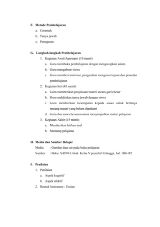 F. Metode Pembelajaran
a. Ceramah
b. Tanya jawab
c. Penugasan
G. Langkah-langkah Pembelajaran
1. Kegiatan Awal/Apersepsi (10 menit)
a. Guru membuka pembelajaran dengan mengucapkan salam
b. Guru mengabsen siswa
c. Guru memberi motivasi, pengarahan mengenai tujuan dan prosedur
pembelajaran
2. Kegiatan Inti (45 menit)
a. Guru memberikan penjelasan materi secara garis besar
b. Guru melakukan tanya jawab dengan siswa
c. Guru memberikan kesempatan kepada siswa untuk bertanya
tentang materi yang belum dipahami
d. Guru dan siswa bersama-sama menyimpulkan materi pelajaran
3. Kegiatan Akhir (15 menit)
a. Memberikan latihan soal
b. Menutup pelajaran
H. Media dan Sumber Belajar
Media : Gambar daur air pada buku pelajaran
Sumber : Buku SAINS Untuk Kelas V penerbit Erlangga, hal. 180-182
I. Penilaian
1. Penilaian
a. Aspek kognitif
b. Aspek afektif
2. Bentuk Instrumen : Uraian
 