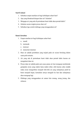 Soal Evaluasi
1. Sebutkan empat manfaat air bagi kehidupan sehari-hari!
2. Apa yang dimaksud dengan daur air? Jelaskan!
3. Mengapa air yang ada di permukaan bumi tidak akan pernah habis?
4. Jelaskan secara singkat proses daur air!
5. Sebutkan tiga contoh olahraga yang menggunakan air!
Kunci Jawaban
1. Empat manfaat air bagi kehidupan sehari-hari:
a. mandi
b. memasak
c. mencuci
d. menyiram tanaman
2. Daur air adalah perubahan yang terjadi pada air secara berulang dalam
suatu pola tertentu.
3. Air yang ada di permukaan bumi tidak akan pernah habis karena air
mengalami daur air.
4. Proses daur air adalah pada saat cuaca panas air laut menguap membentuk
gumpalan awan yang makin lama makin tebal, oleh karena suhu rendah
maka awan mengembun menjadi titik-titik air yang selanjutnya jatuh ke
bumi menjadi hujan, kemudian airnya mengalir ke laut dan selanjutnya
akan menguap lagi.
5. Olahraga yang menggunakan air antara lain renang, arung jerang, dan
selancar.
 