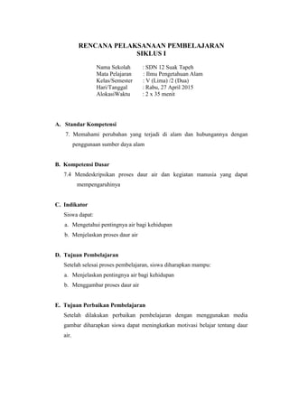 RENCANA PELAKSANAAN PEMBELAJARAN
SIKLUS I
Nama Sekolah : SDN 12 Suak Tapeh
Mata Pelajaran : Ilmu Pengetahuan Alam
Kelas/Semester : V (Lima) /2 (Dua)
Hari/Tanggal : Rabu, 27 April 2015
AlokasiWaktu : 2 x 35 menit
A. Standar Kompetensi
7. Memahami perubahan yang terjadi di alam dan hubungannya dengan
penggunaan sumber daya alam
B. Kompetensi Dasar
7.4 Mendeskripsikan proses daur air dan kegiatan manusia yang dapat
mempengaruhinya
C. Indikator
Siswa dapat:
a. Mengetahui pentingnya air bagi kehidupan
b. Menjelaskan proses daur air
D. Tujuan Pembelajaran
Setelah selesai proses pembelajaran, siswa diharapkan mampu:
a. Menjelaskan pentingnya air bagi kehidupan
b. Menggambar proses daur air
E. Tujuan Perbaikan Pembelajaran
Setelah dilakukan perbaikan pembelajaran dengan menggunakan media
gambar diharapkan siswa dapat meningkatkan motivasi belajar tentang daur
air.
 